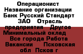 Операционист › Название организации ­ Банк Русский Стандарт, ЗАО › Отрасль предприятия ­ Другое › Минимальный оклад ­ 1 - Все города Работа » Вакансии   . Псковская обл.,Псков г.